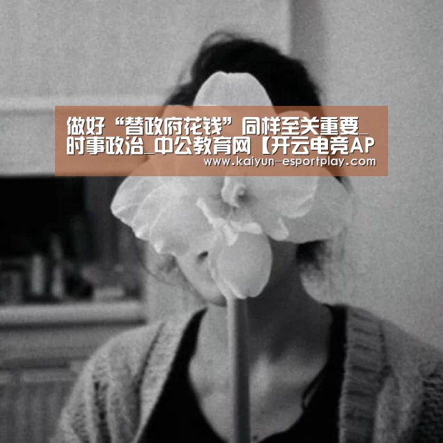 做好“替政府花钱”同样至关重要_时事政治_中公教育网【开云电竞APP】(图2) 开云登录入口